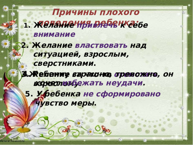  Причины плохого поведения ребенка:   1 . Ж елание привлечь к себе внимание 2. Ж елание властвовать над ситуацией, взрослым, сверстниками . 3.Ж елание за что-то отомстить взрослому .   4. Ребенку страшно, тревожно, он хочет избежать неудачи .    5. У ребенка не сформировано чувство меры .   