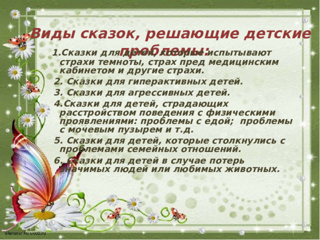    Виды сказок, решающие детские проблемы:   1.Сказки для детей, которые испытывают страхи темноты, страх пред медицинским кабинетом и другие страхи.  2. Сказки для гиперактивных детей.  3. Сказки для агрессивных детей.  4.Сказки для детей, страдающих расстройством поведения с физическими проявлениями: проблемы с едой;  проблемы с мочевым пузырем и т.д.  5. Сказки для детей, которые столкнулись с проблемами семейных отношений.  6. Сказки для детей в случае потерь значимых людей или любимых животных.     