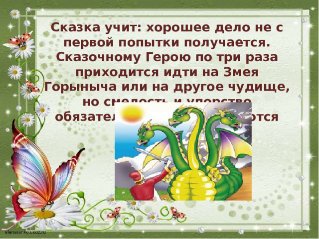 Сказка учит: хорошее дело не с первой попытки получается. Сказочному Герою по три раза приходится идти на Змея Горыныча или на другое чудище, но смелость и упорство обязательно вознаграждаются победой. 