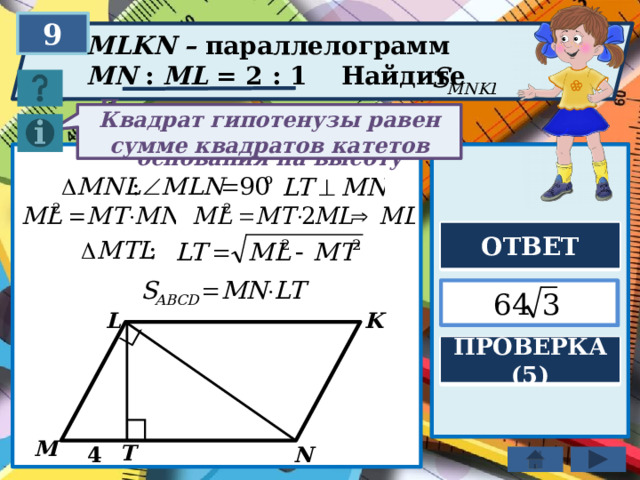 9 MLKN – параллелограмм MN : ML = 2 : 1 Найдите Квадрат гипотенузы равен сумме квадратов катетов Площадь параллелограмма равна произведению основания на высоту ОТВЕТ  K L ПРОВЕРКА (5) M T N 4 