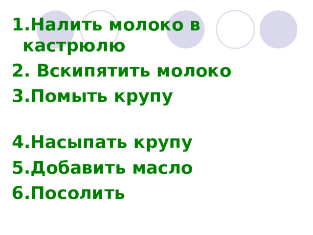 1.Налить молоко в кастрюлю 2. Вскипятить молоко 3.Помыть крупу 4.Насыпать крупу     5.Добавить масло 6.Посолить  