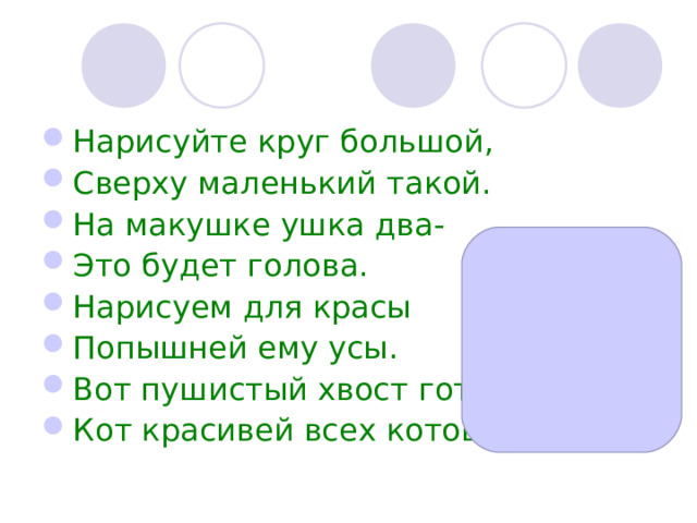Нарисуйте круг большой, Сверху маленький такой. На макушке ушка два- Это будет голова. Нарисуем для красы Попышней ему усы. Вот пушистый хвост готов- Кот красивей всех котов! 