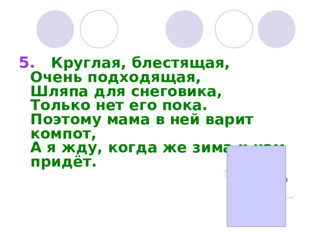 5.     Круглая, блестящая,  Очень подходящая,  Шляпа для снеговика,  Только нет его пока.  Поэтому мама в ней варит компот,  А я жду, когда же зима к нам придёт.   