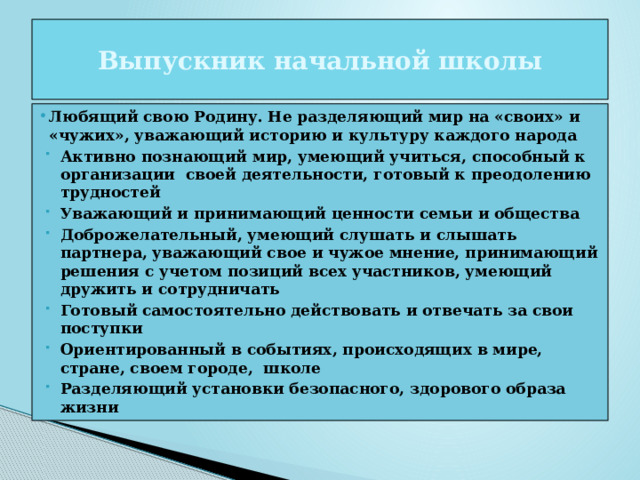 Выпускник начальной школы Любящий свою Родину. Не разделяющий мир на «своих» и «чужих», уважающий историю и культуру каждого народа Любящий свою Родину. Не разделяющий мир на «своих» и «чужих», уважающий историю и культуру каждого народа Активно познающий мир, умеющий учиться, способный к организации своей деятельности, готовый к преодолению трудностей Уважающий и принимающий ценности семьи и общества Доброжелательный, умеющий слушать и слышать партнера, уважающий свое и чужое мнение, принимающий решения с учетом позиций всех участников, умеющий дружить и сотрудничать Готовый самостоятельно действовать и отвечать за свои поступки Ориентированный в событиях, происходящих в мире, стране, своем городе, школе Разделяющий установки безопасного, здорового образа жизни 