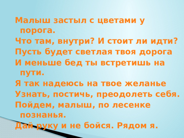 Малыш застыл с цветами у порога. Что там, внутри? И стоит ли идти? Пусть будет светлая твоя дорога И меньше бед ты встретишь на пути. Я так надеюсь на твое желанье Узнать, постичь, преодолеть себя. Пойдем, малыш, по лесенке познанья. Дай руку и не бойся. Рядом я. 