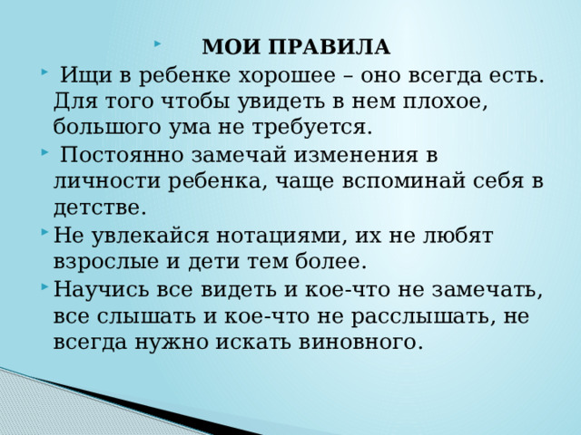 МОИ ПРАВИЛА  Ищи в ребенке хорошее – оно всегда есть. Для того чтобы увидеть в нем плохое, большого ума не требуется.  Постоянно замечай изменения в личности ребенка, чаще вспоминай себя в детстве. Не увлекайся нотациями, их не любят взрослые и дети тем более. Научись все видеть и кое-что не замечать, все слышать и кое-что не расслышать, не всегда нужно искать виновного. 