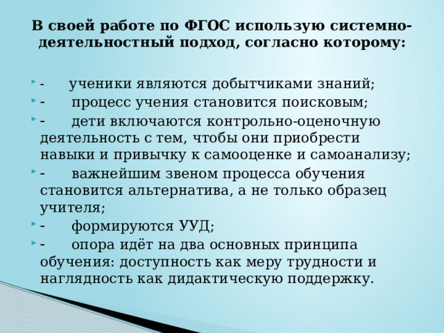 В своей работе по ФГОС использую системно-деятельностный подход, согласно которому:           ученики являются добытчиками знаний;        процесс учения становится поисковым;        дети включаются контрольно-оценочную деятельность с тем, чтобы они приобрести навыки и привычку к самооценке и самоанализу;        важнейшим звеном процесса обучения становится альтернатива, а не только образец учителя;        формируются УУД;        опора идёт на два основных принципа обучения: доступность как меру трудности и наглядность как дидактическую поддержку. 