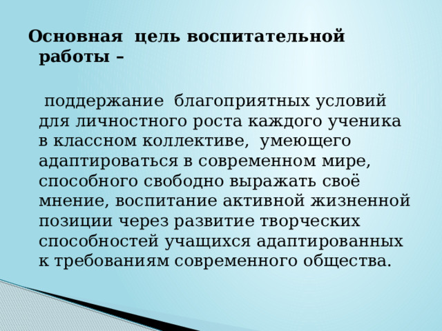 Основная цель воспитательной работы –   поддержание  благоприятных условий для личностного роста каждого ученика в классном коллективе,  умеющего адаптироваться в современном мире, способного свободно выражать своё мнение, воспитание активной жизненной позиции через развитие творческих способностей учащихся адаптированных к требованиям современного общества. 