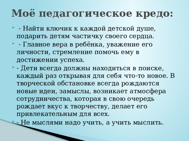 Моё педагогическое кредо:    - Найти ключик к каждой детской душе, подарить детям частичку своего сердца.  - Главное вера в ребёнка, уважение его личности, стремление помочь ему в достижении успеха. - Дети всегда должны находиться в поиске, каждый раз открывая для себя что-то новое. В творческой обстановке всегда рождаются новые идеи, замыслы, возникает атмосфера сотрудничества, которая в свою очередь рождает вкус к творчеству, делает его привлекательным для всех. - Не мыслями надо учить, а учить мыслить. 
