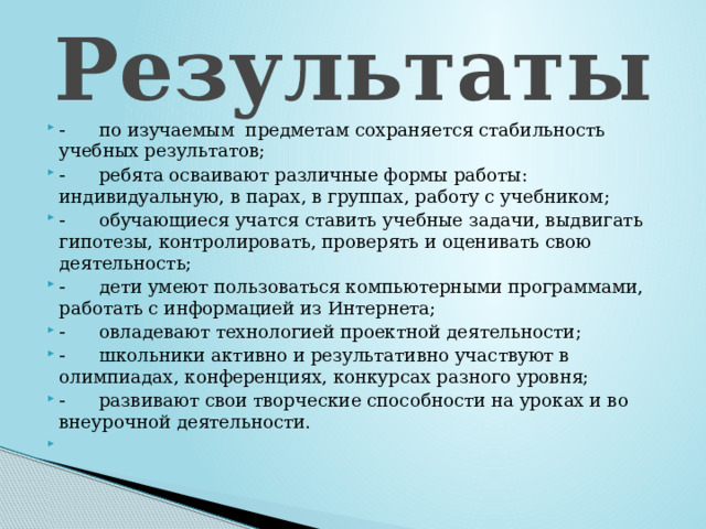 Результаты        по изучаемым  предметам сохраняется стабильность учебных результатов;        ребята осваивают различные формы работы: индивидуальную, в парах, в группах, работу с учебником;        обучающиеся учатся ставить учебные задачи, выдвигать гипотезы, контролировать, проверять и оценивать свою деятельность;        дети умеют пользоваться компьютерными программами, работать с информацией из Интернета;        овладевают технологией проектной деятельности;        школьники активно и результативно участвуют в олимпиадах, конференциях, конкурсах разного уровня;        развивают свои творческие способности на уроках и во внеурочной деятельности.   
