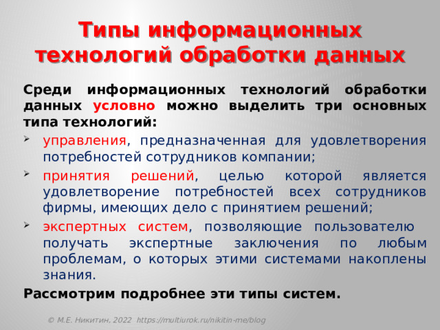 Типы информационных технологий обработки данных Среди информационных технологий обработки данных условно можно выделить три основных типа технологий: управления , предназначенная для удовлетворения потребностей сотрудников компании; принятия решений , целью которой является удовлетворение потребностей всех сотрудников фирмы, имеющих дело с принятием решений; экспертных систем , позволяющие пользователю получать экспертные заключения по любым проблемам, о которых этими системами накоплены знания. Рассмотрим подробнее эти типы систем. © М.Е. Никитин, 2022 https://multiurok.ru/nikitin-me/blog 