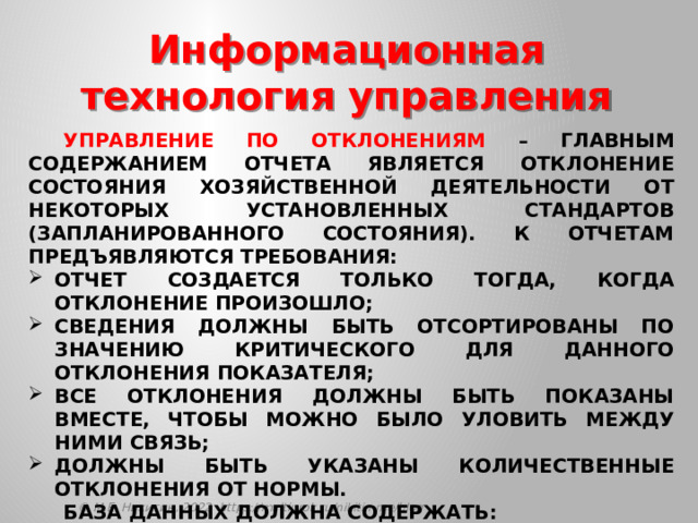 Информационная технология управления  Управление по отклонениям – главным содержанием отчета является отклонение состояния хозяйственной деятельности от некоторых установленных стандартов (запланированного состояния). К отчетам предъявляются требования: отчет создается только тогда, когда отклонение произошло; сведения должны быть отсортированы по значению критического для данного отклонения показателя; все отклонения должны быть показаны вместе, чтобы можно было уловить между ними связь; должны быть указаны количественные отклонения от нормы.  База данных должна содержать: данные, накапливаемые на основе операций проводимых компанией; планы, стандарты, бюджеты и другие нормативные документы, определяющие планируемое состояние объекта управления. © М.Е. Никитин, 2022 https://multiurok.ru/nikitin-me/blog 