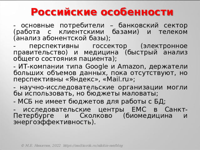 Российские особенности  - основные потребители – банковский сектор (работа с клиентскими базами) и телеком (анализ абонентской базы);  - перспективны госсектор (электронное правительство) и медицина (быстрый анализ общего состояния пациента);  - ИТ-компании типа Google и Amazon , держатели больших объемов данных, пока отсутствуют, но перспективны «Яндекс», « Mail.ru »;  - научно-исследовательские организации могли бы использовать, но бюджеты маловаты;  - МСБ не имеет бюджетов для работы с БД;  - исследовательские центры EMC в Санкт-Петербурге и Сколково (биомедицина и энергоэффективность). © М.Е. Никитин, 2022 https://multiurok.ru/nikitin-me/blog 