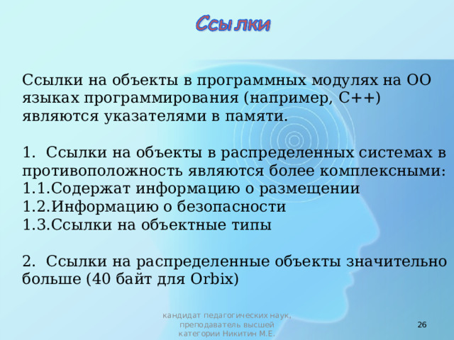 Ссылки на объекты в программных модулях на ОО языках программирования (например, С++) являются указателями в памяти. 1. Ссылки на объекты в распределенных системах в противоположность являются более комплексными: 1.1.Содержат информацию о размещении 1.2.Информацию о безопасности 1.3.Ссылки на объектные типы 2. Ссылки на распределенные объекты значительно больше (40 байт для Orbix)  кандидат педагогических наук, преподаватель высшей категории Никитин М.Е. 