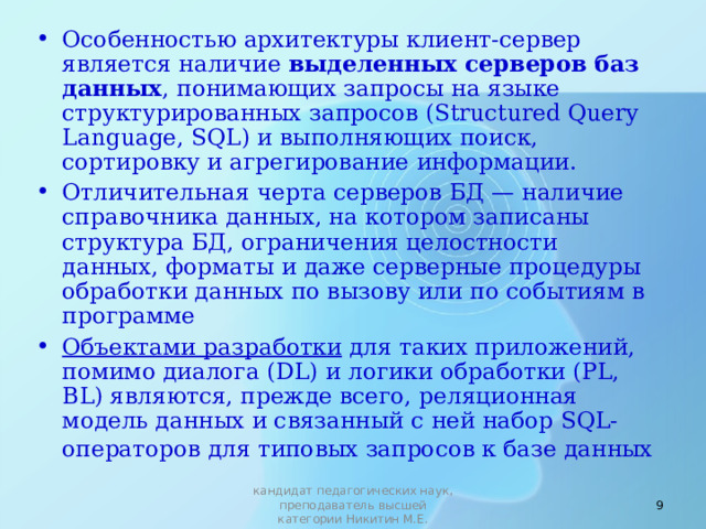 Особенностью архитектуры клиент-сервер является наличие выделенных серверов баз данных , понимающих запросы на языке структурированных запросов ( Structured Query Language , SQL ) и выполняющих поиск, сортировку и агрегирование информа­ции. Отличительная черта серверов БД — наличие справочника данных, на котором записаны структура БД, ограничения целостности данных, форматы и даже серверные процедуры обработки данных по вызову или по событиям в программе Объектами разработки для таких приложений, помимо диалога (DL) и логики обработки (PL, BL) являются, прежде всего, реляционная модель данных и связанный с ней набор SQL -операторов для типовых запросов к базе данных   кандидат педагогических наук, преподаватель высшей категории Никитин М.Е. 