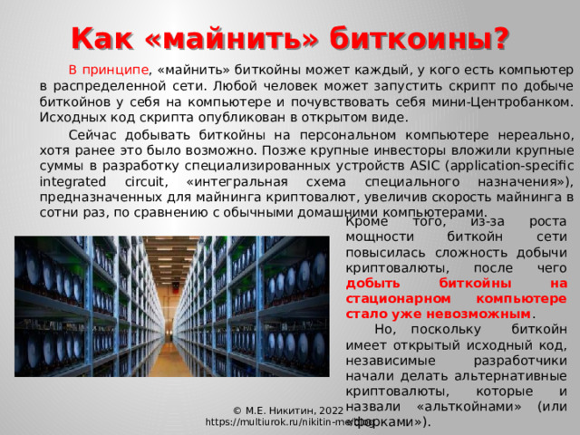 Как «майнить» биткоины?  В принципе , «майнить» биткойны может каждый, у кого есть компьютер в распределенной сети. Любой человек может запустить скрипт по добыче биткойнов у себя на компьютере и почувствовать себя мини-Центробанком. Исходных код скрипта опубликован в открытом виде.   Сейчас добывать биткойны на персональном компьютере нереально, хотя ранее это было возможно. Позже крупные инвесторы вложили крупные суммы в разработку специализированных устройств ASIC (application-specific integrated circuit, «интегральная схема специального назначения»), предназначенных для майнинга криптовалют, увеличив скорость майнинга в сотни раз, по сравнению с обычными домашними компьютерами. Кроме того, из-за роста мощности биткойн сети повысилась сложность добычи криптовалюты, после чего добыть биткойны на стационарном компьютере стало уже невозможным .  Но, поскольку  биткойн имеет открытый исходный код, независимые разработчики начали делать альтернативные криптовалюты, которые и назвали «альткойнами» (или «форками»). © М.Е. Никитин, 2022 https://multiurok.ru/nikitin-me/blog 