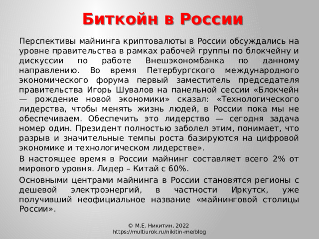 Биткойн в России  Перспективы майнинга криптовалюты в России обсуждались на уровне правительства в рамках рабочей группы по блокчейну и дискуссии по работе Внешэкономбанка по данному направлению. Во время Петербургского международного экономического форума первый заместитель председателя правительства Игорь Шувалов на панельной сессии «Блокчейн — рождение новой экономики» сказал: «Технологического лидерства, чтобы менять жизнь людей, в России пока мы не обеспечиваем. Обеспечить это лидерство — сегодня задача номер один. Президент полностью заболел этим, понимает, что разрыв и значительные темпы роста базируются на цифровой экономике и технологическом лидерстве».  В настоящее время в России майнинг составляет всего 2% от мирового уровня. Лидер – Китай с 60%.  Основными центрами майнинга в России становятся регионы с дешевой электроэнергий, в частности Иркутск, уже получивший неофициальное название «майнинговой столицы России». © М.Е. Никитин, 2022 https://multiurok.ru/nikitin-me/blog 