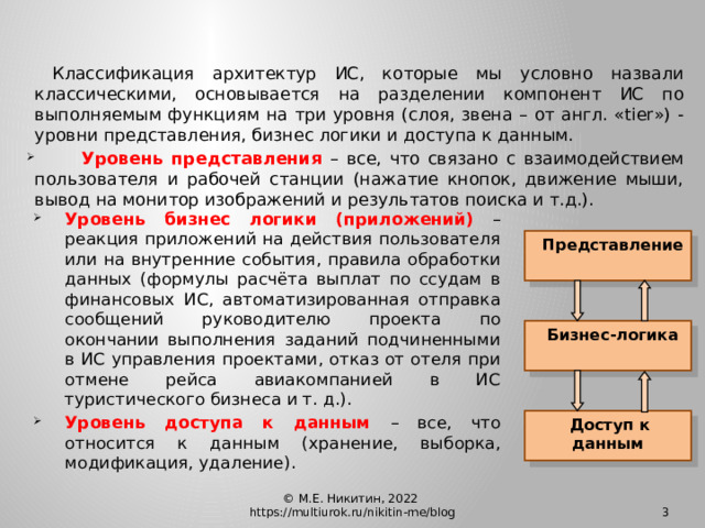   Классификация архитектур ИС, которые мы условно назвали классическими, основывается на разделении компонент ИС по выполняемым функциям на три уровня (слоя, звена – от англ. «tier») - уровни представления, бизнес логики и доступа к данным.  Уровень представления – все, что связано с взаимодействием пользователя и рабочей станции (нажатие кнопок, движение мыши, вывод на монитор изображений и результатов поиска и т.д.). Уровень бизнес логики (приложений) – реакция приложений на действия пользователя или на внутренние события, правила обработки данных (формулы расчёта выплат по ссудам в финансовых ИС, автоматизированная отправка сообщений руководителю проекта по окончании выполнения заданий подчиненными в ИС управления проектами, отказ от отеля при отмене рейса авиакомпанией в ИС туристического бизнеса и т. д.). Уровень доступа к данным – все, что относится к данным (хранение, выборка, модификация, удаление).  Представление  Бизнес-логика  Доступ к данным © М.Е. Никитин, 2022 https://multiurok.ru/nikitin-me/blog  