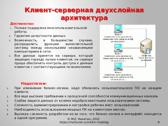 Клиент-серверная двухслойная архитектура  Достоинства: Полная поддержка многопользовательской работы. Гарантия целостности данных. Возможность, в большинстве случаев, распределить функции вычислительной системы между несколькими независимыми компьютерами в сети; Все данные хранятся на сервере, который защищен гораздо лучше клиентов; на сервере проще обеспечить контроль доступа к данным клиентов с соответствующими полномочиями.    Недостатки: При изменении бизнес-логики, надо обновлять пользовательское ПО на каждом клиенте. Все еще высокие требования к пропускной способности коммуникационных каналов. Слабая защита данных от взлома недобросовестными пользователями системы. Сложность администрирования и настройки рабочих мест пользователей. Необходимость использования мощных ПК на клиентских местах. Высокая сложность разработки из-за того, что бизнес-логика и интерфейс находятся в одной программе. © М.Е. Никитин, 2022 https://multiurok.ru/nikitin-me/blog 8 