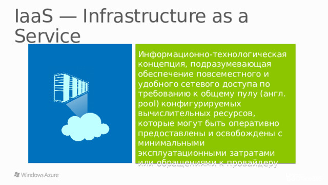 IaaS — Infrastructure as a Service Информационно-технологическая концепция, подразумевающая обеспечение повсеместного и удобного сетевого доступа по требованию к общему пулу (англ. pool) конфигурируемых вычислительных ресурсов, которые могут быть оперативно предоставлены и освобождены с минимальными эксплуатационными затратами или обращениями к провайдеру IaaS — вычислительная инфраструктура (серверы, хранилища данных, сети, операционные системы), которая предоставляется клиентам для разворачивания и запуска собственных программных решений. 15 