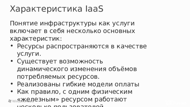 Характеристика IaaS Понятие инфраструктуры как услуги включает в себя несколько основных характеристик: Ресурсы распространяются в качестве услуги. Существует возможность динамического изменения объёмов потребляемых ресурсов. Реализованы гибкие модели оплаты Как правило, с одним физическим «железным» ресурсом работают несколько пользователей. 