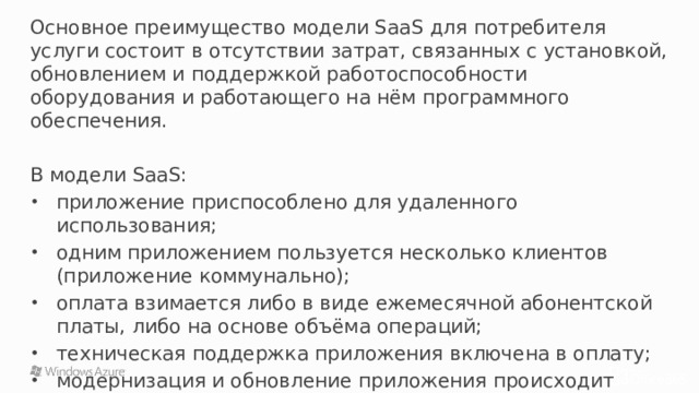 Основное преимущество модели SaaS для потребителя услуги состоит в отсутствии затрат, связанных с установкой, обновлением и поддержкой работоспособности оборудования и работающего на нём программного обеспечения. В модели SaaS: приложение приспособлено для удаленного использования; одним приложением пользуется несколько клиентов (приложение коммунально); оплата взимается либо в виде ежемесячной абонентской платы, либо на основе объёма операций; техническая поддержка приложения включена в оплату; модернизация и обновление приложения происходит оперативно и прозрачно для клиентов. 20 