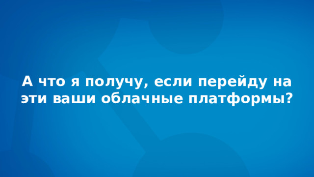 А что я получу, если перейду на  эти ваши облачные платформы? 