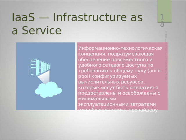  IaaS — Infrastructure as a Service Информационно-технологическая концепция, подразумевающая обеспечение повсеместного и удобного сетевого доступа по требованию к общему пулу (англ. pool) конфигурируемых вычислительных ресурсов , которые могут быть оперативно предоставлены и освобождены с минимальными эксплуатационными затратами или обращениями к провайдеру IaaS — вычислительная инфраструктура (серверы, хранилища данных, сети, операционные системы), которая предоставляется клиентам для разворачивания и запуска собственных программных решений.  
