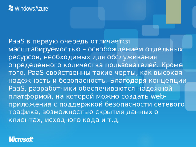 PaaS в первую очередь отличается масштабируемостью – освобождением отдельных ресурсов, необходимых для обслуживания определенного количества пользователей. Кроме того, PaaS свойственны такие черты, как высокая надежность и безопасность. Благодаря концепции PaaS, разработчики обеспечиваются надежной платформой, на которой можно создать web-приложения с поддержкой безопасности сетевого трафика, возможностью скрытия данных о клиентах, исходного кода и т.д.  