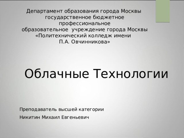 Департамент образования города Москвы  государственное бюджетное профессиональное  образовательное учреждение города Москвы  «Политехнический колледж имени  П.А. Овчинникова» Облачные Технологии Преподаватель высшей категории Никитин Михаил Евгеньевич 