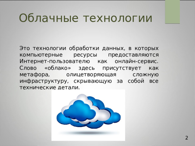 Облачные  технологии Это технологии обработки данных, в которых компьютерные ресурсы предоставляются Интернет-пользователю как онлайн-сервис. Слово «облако» здесь присутствует как метафора, олицетворяющая сложную инфраструктуру, скрывающую за собой все технические детали. 2 