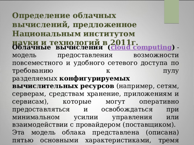 Определение облачных вычислений, предложенное Национальным институтом науки и технологий в 2011г.  Облачные вычисления ( cloud computing )  - модель предоставления возможности повсеместного и удобного сетевого доступа по требованию к пулу разделяемых  конфигурируемых вычислительных ресурсов  (например, сетям, серверам, средствам хранение, приложениям и сервисам), которые могут оперативно предоставляться и освобождаться при минимальном усилии управления или взаимодействии с провайдером (поставщиком). Эта модель облака представлена (описана) пятью основными характеристиками, тремя сервисными моделями и четырьмя моделями развертывания. 