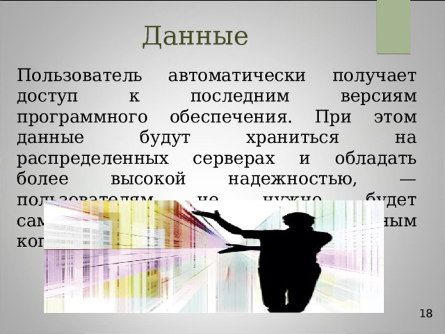 Данные Пользователь автоматически получает доступ к последним версиям программного обеспечения. При этом данные будут храниться на распределенных серверах и обладать более высокой надежностью, — пользователям не нужно будет самостоятельно заниматься резервным копированием своих данных. 18 