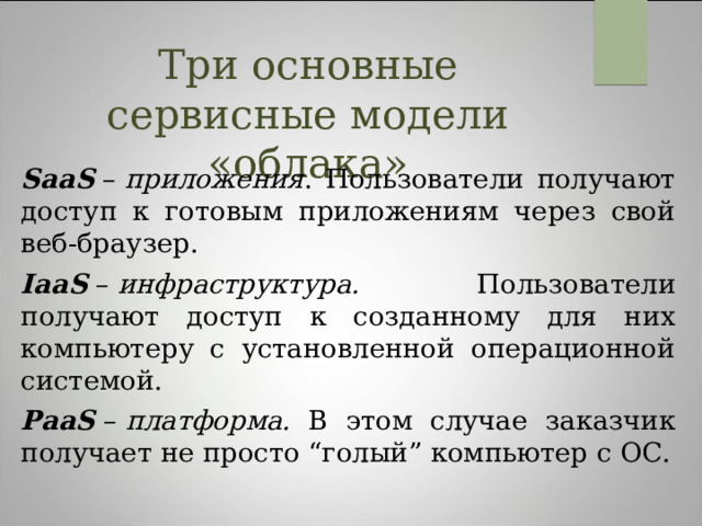 Три основные сервисные модели «облака» SaaS  –  приложения . Пользователи получают доступ к готовым приложениям через свой веб-браузер. IaaS  –  инфраструктура. Пользователи получают доступ к созданному для них компьютеру с установленной операционной системой. PaaS  –  платформа. В этом случае заказчик получает не просто “голый” компьютер с ОС. 