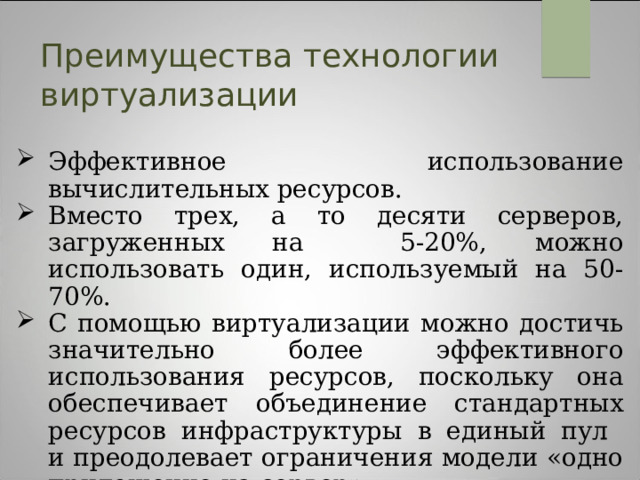 Преимущества технологии виртуализации Эффективное использование вычислительных ресурсов. Вместо трех, а то десяти серверов, загруженных на 5-20%, можно использовать один, используемый на 50-70%. С помощью виртуализации можно достичь значительно более эффективного использования ресурсов, поскольку она обеспечивает объединение стандартных ресурсов инфраструктуры в единый пул  и преодолевает ограничения модели «одно приложение на сервер».  