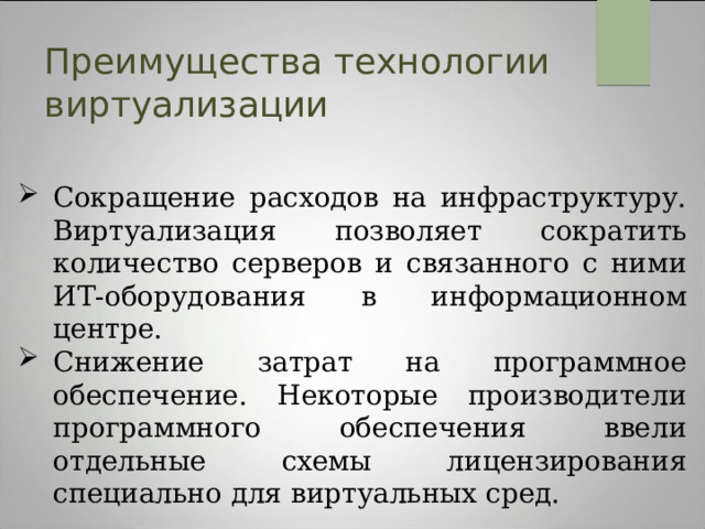 Преимущества технологии виртуализации Сокращение расходов на инфраструктуру. Виртуализация позволяет сократить количество серверов и связанного с ними ИТ-оборудования в информационном центре. Снижение затрат на программное обеспечение. Некоторые производители программного обеспечения ввели отдельные схемы лицензирования специально для виртуальных сред.  