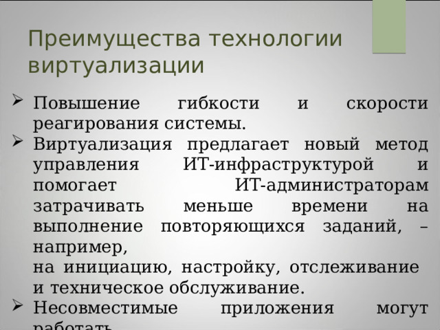 Преимущества технологии виртуализации Повышение гибкости и скорости реагирования системы. Виртуализация предлагает новый метод управления ИТ-инфраструктурой и помогает ИТ-администраторам затрачивать меньше времени на выполнение повторяющихся заданий, – например,  на инициацию, настройку, отслеживание  и техническое обслуживание. Несовместимые приложения могут работать  на одном компьютере. Возможности легкой архивации.  