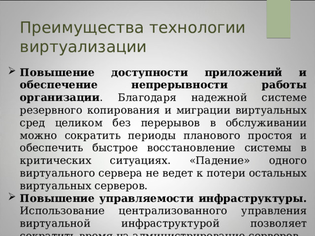 Преимущества технологии виртуализации Повышение доступности приложений и обеспечение непрерывности работы организации . Благодаря надежной системе резервного копирования и миграции виртуальных сред целиком без перерывов в обслуживании можно сократить периоды планового простоя и обеспечить быстрое восстановление системы в критических ситуациях. «Падение» одного виртуального сервера не ведет к потери остальных виртуальных серверов. Повышение управляемости инфраструктуры. Использование централизованного управления виртуальной инфраструктурой позволяет сократить время на администрирование серверов.   