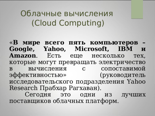 Облачные вычисления  (Cloud Computing) « В мире всего пять компьютеров – Google, Yahoo, Microsoft, IBM и Amazon . Есть еще несколько тех, которые могут превращать электричество в вычисления с сопоставимой эффективностью» (руководитель исследовательского подразделения Yahoo Research Прабхар Рагхаван).  Сегодня это одни из лучших поставщиков облачных платформ. 