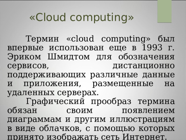 « C loud сomputing»  Термин «сloud сomputing» был впервые использован еще в 1993 г. Эриком Шмидтом для обозначения сервисов, дистанционно поддерживающих различные данные и приложения, размещенные на удаленных серверах.  Графический прообраз термина обязан своим появлением диаграммам и другим иллюстрациям в виде облачков, с помощью которых принято изображать сеть Интернет. 