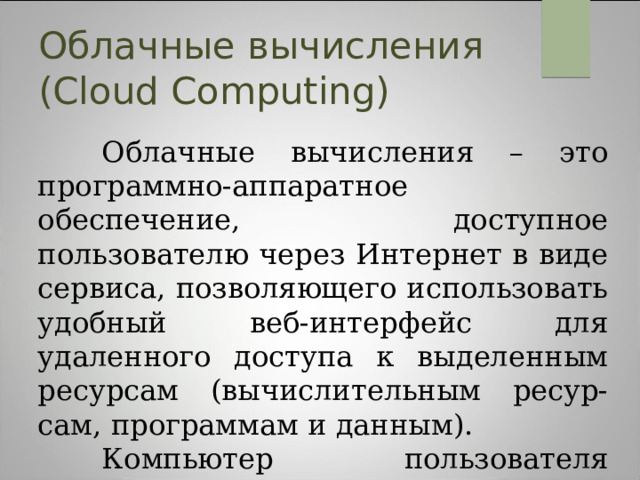 Облачные вычисления (Cloud Computing)  Облачные вычисления – это программно-аппаратное обеспечение, доступное пользователю через Интернет в виде сервиса, позволяющего использовать удобный веб-интерфейс для удаленного доступа к выделенным ресурсам (вычислительным ресур-сам, программам и данным).  Компьютер пользователя выступает при этом рядовым терминалом, подключенным к Сети. 