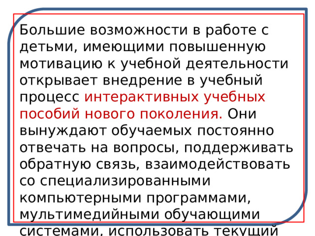 Большие возможности в работе с детьми, имеющими повышенную мотивацию к учебной деятельности открывает внедрение в учебный процесс  интерактивных учебных пособий нового поколения.  Они вынуждают обучаемых постоянно отвечать на вопросы, поддерживать обратную связь, взаимодействовать со специализированными компьютерными программами, мультимедийными обучающими системами, использовать текущий тестовый контроль. 