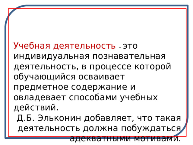 Учебная деятельность – это индивидуальная познавательная деятельность, в процессе которой обучающийся осваивает предметное содержание и овладевает способами учебных действий. Д.Б. Эльконин добавляет, что такая деятельность должна побуждаться адекватными мотивами. 