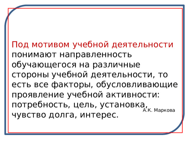 Под мотивом учебной деятельности понимают направленность обучающегося на различные стороны учебной деятельности, то есть все факторы, обусловливающие проявление учебной активности: потребность, цель, установка, чувство долга, интерес. А.К. Маркова 