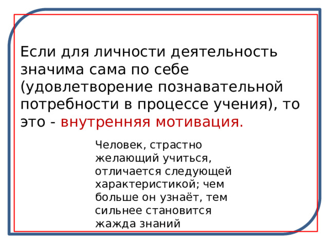 Если для личности деятельность значима сама по себе (удовлетворение познавательной потребности в процессе учения), то это - внутренняя мотивация. Человек, страстно желающий учиться, отличается следующей характеристикой; чем больше он узнаёт, тем сильнее становится жажда знаний 