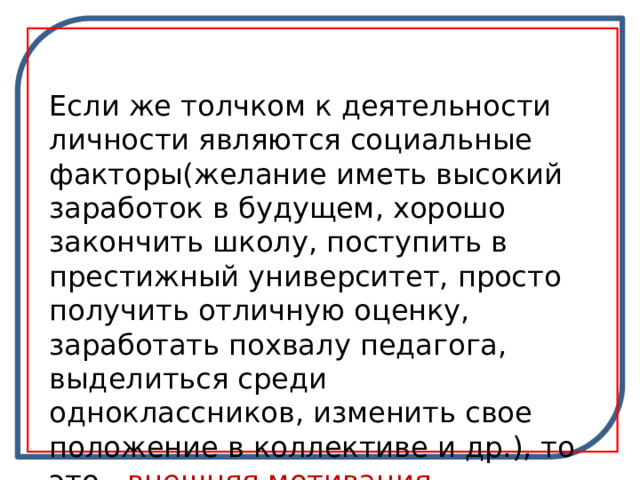 Если же толчком к деятельности личности являются социальные факторы(желание иметь высокий заработок в будущем, хорошо закончить школу, поступить в престижный университет, просто получить отличную оценку, заработать похвалу педагога, выделиться среди одноклассников, изменить свое положение в коллективе и др.), то это - внешняя мотивация. 