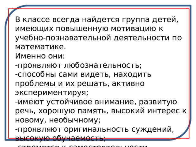 В классе всегда найдется группа детей, имеющих повышенную мотивацию к учебно-познавательной деятельности по математике. Именно они: -проявляют любознательность; -способны сами видеть, находить проблемы и их решать, активно экспериментируя; -имеют устойчивое внимание, развитую речь, хорошую память, высокий интерес к новому, необычному; -проявляют оригинальность суждений, высокую обучаемость; -стремятся к самостоятельности. 