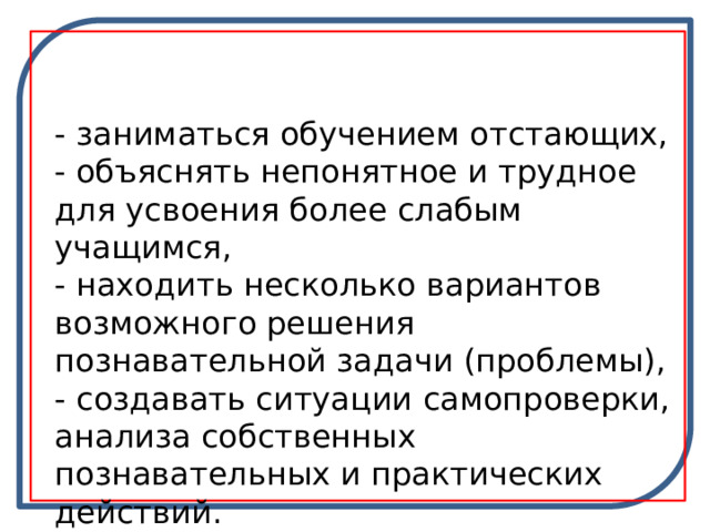 - заниматься обучением отстающих, - объяснять непонятное и трудное для усвоения более слабым учащимся, - находить несколько вариантов возможного решения познавательной задачи (проблемы), - создавать ситуации самопроверки, анализа собственных познавательных и практических действий. 