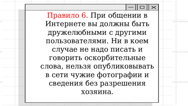 «С грубиянами в сети Разговор не заводи. Ну и сам не оплошай – Никого не обижай ». Правило 6. При общении в Интернете вы должны быть дружелюбными с другими пользователями. Ни в коем случае не надо писать и говорить оскорбительные слова, нельзя опубликовывать в сети чужие фотографии и сведения без разрешения хозяина. 