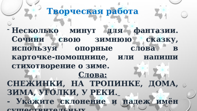 Творческая работа  Несколько минут для фантазии. Сочини свою зимнюю сказку, используя опорные слова в карточке-помощнице, или напиши стихотворение о зиме. Слова: СНЕЖИНКИ, НА ТРОПИНКЕ, ДОМА, ЗИМА, УГОЛКИ, У РЕКИ.  - Укажите склонение и падеж имён существительных. 